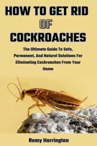 HOW TO GET RID OF COCKROACHES: The Ultimate Guide To Safe, Permanent, And Natural Solutions For Eliminating Cockroaches From Your Home